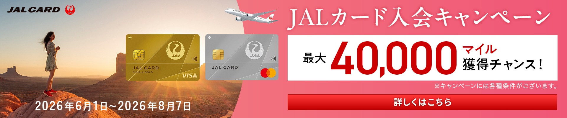 JALカード入会キャンペーン 最大40,000マイル獲得チャンス! 2026年6月1日～2026年8月7日　詳しくはこちら　※キャンペーンには各種条件がございます。