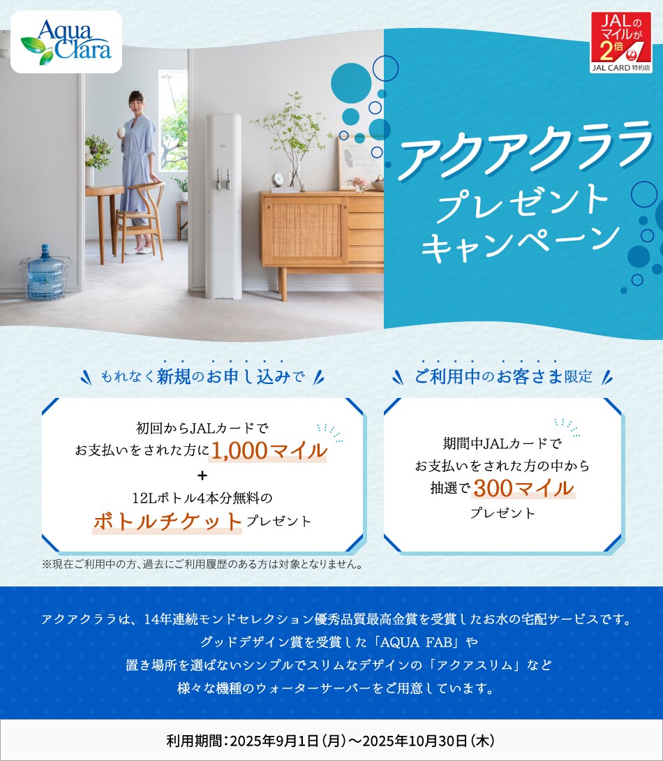 JALカード特約店「アクアクララ」プレゼントキャンペーン キャンペーン1: 新規のお客さま限定 期間中、アクアクララが運営する専用サイトより新規でお申し込みいただき、初回からJALカードで支払いをされた方にもれなく1,000マイル＋12Lボトル4本分無料のボトルチケットをプレゼント。 上記に該当するお客さまは、自動的に本キャンペーンの対象となります。  キャンペーン2：ご利用中のお客さま限定 アクアクララをご利用中で、期間中JALカードでお支払いをされた方のなかから抽選で20名に300マイルをプレゼント。（キャンペーン1の対象者を含む）  キャンペーン1・キャンペーン2ともに、参加登録は不要となります。