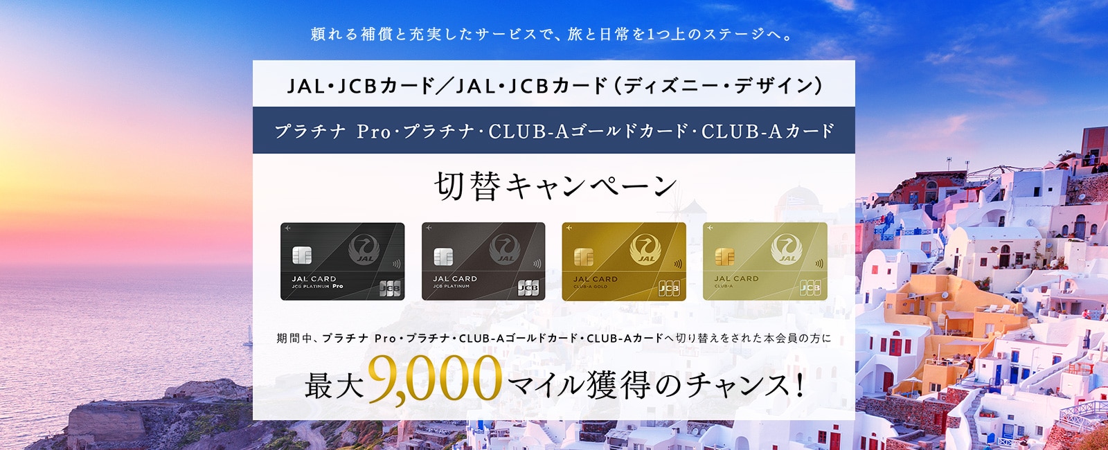 JAL・JCBカード プラチナ Pro・プラチナ・CLUB-Aゴールドカード・CLUB-Aカード切替キャンペーン 期間中、JAL・JCBカード プラチナ Pro・プラチナ・CLUB-Aゴールドカード・CLUB-Aカードへ切り替えをされた本会員の方に最大9,000マイル獲得のチャンス！