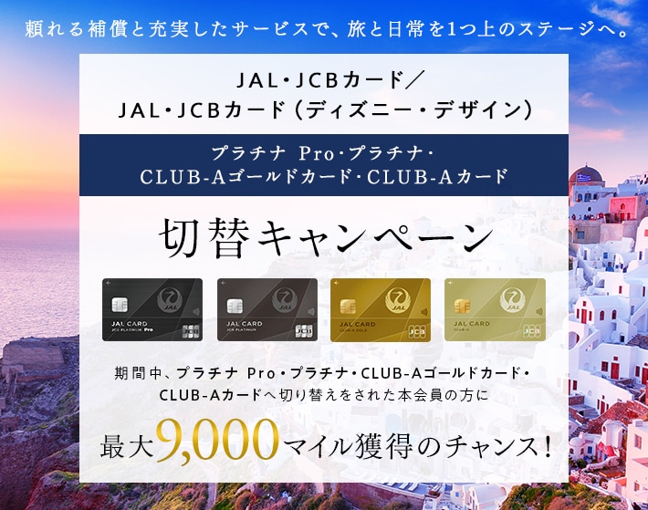 JAL・JCBカード プラチナ Pro・プラチナ・CLUB-Aゴールドカード・CLUB-Aカード切替キャンペーン 期間中、JAL・JCBカード プラチナ Pro・プラチナ・CLUB-Aゴールドカード・CLUB-Aカードへ切り替えをされた本会員の方に最大9,000マイル獲得のチャンス！