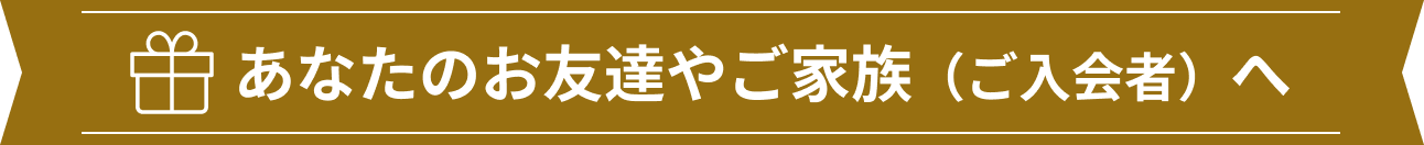 あなたのお友達やご家族（ご入会者）へ