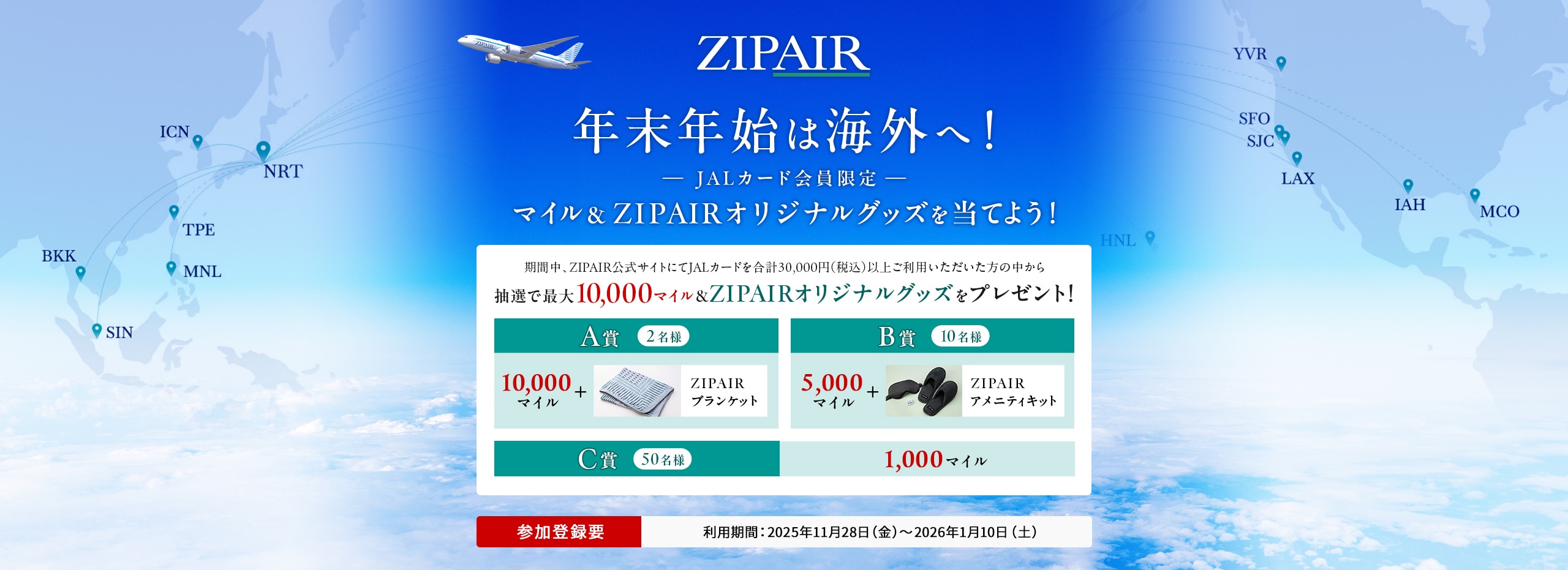 年末年始はZIPAIRで！＜JALカード会員限定＞ マイル＆ZIPAIRオリジナルグッズを当てよう！ 期間中、ZIPAIR公式サイトにてJALカードを合計30,000円（税込）以上ご利用いただいた方の中から、抽選でマイルやZIPAIRオリジナルグッズをプレゼント！ このキャンペーンは、期間中に参加登録が必要です。