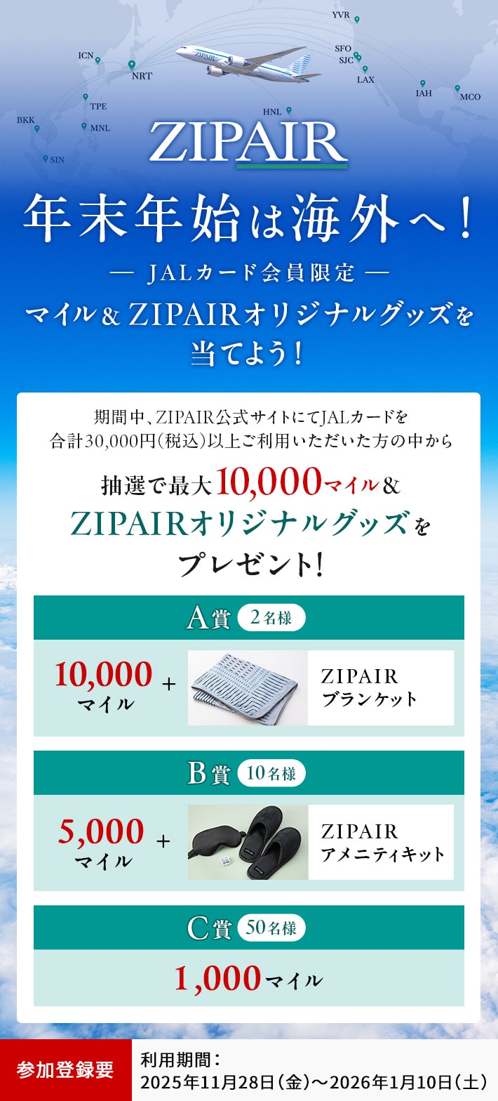 年末年始はZIPAIRで！＜JALカード会員限定＞ マイル＆ZIPAIRオリジナルグッズを当てよう！ 期間中、ZIPAIR公式サイトにてJALカードを合計30,000円（税込）以上ご利用いただいた方の中から、抽選でマイルやZIPAIRオリジナルグッズをプレゼント！ このキャンペーンは、期間中に参加登録が必要です。