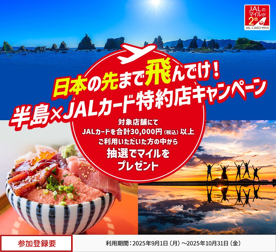 日本の先まで飛んでけ！半島×JALカード特約店キャンペーン 対象施設にてJALカードを合計30,000円（税込）以上ご利用いただいた方の中から、抽選でマイルをプレゼント。 このキャンペーンは、期間中に参加登録が必要です。