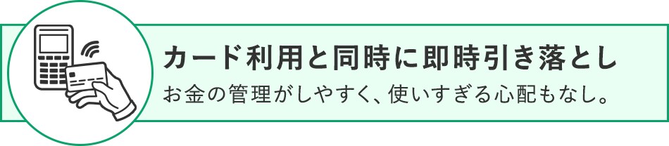 カード利用と同時に即時引き落とし お金の管理がしやすく、使いすぎる心配もなし。