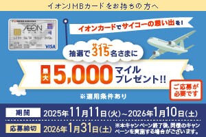 イオンJMBカードをお持ちの方へ イオンカードでサイコーの思い出を！抽選で315名さまに最大5,000マイルプレゼント！※適用条件あり　ご応募が必要です 期間：2025年11月11日（火）～2026年1月10日（土）応募締切：2026年1月31日（土）※本キャンペーン終了後、同様のキャンペーンを実施する場合がございます。