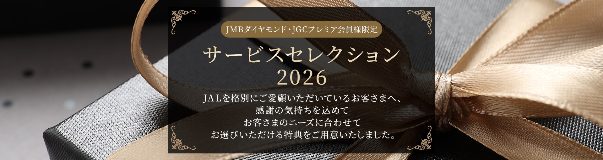 JMBダイヤモンド・JGCプレミア会員様限定 サービスセレクション2026 JALを格別にご愛顧いただいているお客様へ、感謝の気持ちを込めてお客さまのニーズに合わせてお選びいただける特典をご用意いたしました。
