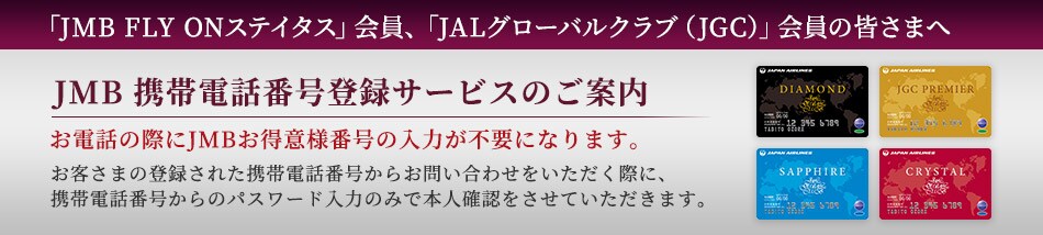 「JMB FLY ON」会員、「JALグローバルクラブ（JGC）」会員の皆さまへ　JMB携帯電話番号登録サービスのご案内　お電話の際にJMBお得意様番号の入力が不要になります。　お客さまの登録された携帯電話番号からお問い合わせをいただく際に、携帯電話番号からのパスワード入力のみで本人確認をさせていただきます。