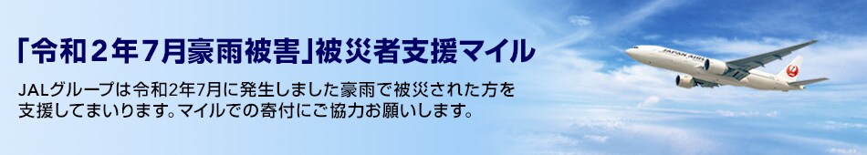 「令和2年7月豪雨被害」被災者支援マイル JALグループでは令和2年7月に発生しました豪雨で被災された方を支援してまいります。 マイルでの寄付にご協力お願いします。