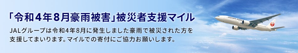 「令和4年8月豪雨被害」被災者支援マイル JALグループでは令和4年8月に発生しました豪雨で被災された方を支援してまいります。 マイルでの寄付にご協力お願いします。