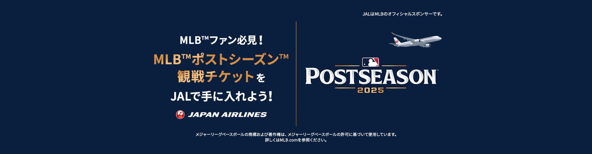 POSTSEASON 2025 MLB™ファン必見！MLB™ポストシーズン™観戦チケットをJALで手に入れよう！JALはMLBのオフィシャルスポンサーです。メジャーリーグベースボールの商標および著作権は、メジャーリーグベースボールの許可に基づいて使用しています。詳しくはMLB.comを参照ください。