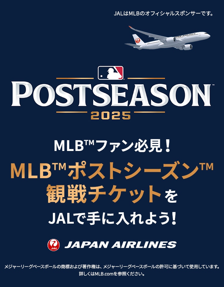 POSTSEASON 2025 MLB™ファン必見！MLB™ポストシーズン™観戦チケットをJALで手に入れよう！JALはMLBのオフィシャルスポンサーです。メジャーリーグベースボールの商標および著作権は、メジャーリーグベースボールの許可に基づいて使用しています。詳しくはMLB.comを参照ください。