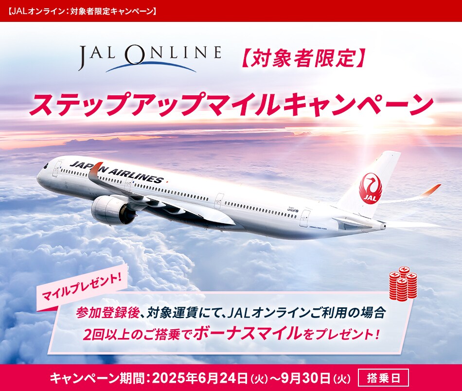JALオンライン 対象者限定キャンペーン 〔対象者限定〕 ステップアップマイルキャンペーン マイルプレゼント！ 参加登録後、対象運賃にて、JALオンラインご利用の場合 2回以上のご搭乗でボーナスマイルをプレゼント！ キャンペーン期間：2025年6月24日火曜日～9月30日火曜日〔搭乗日〕