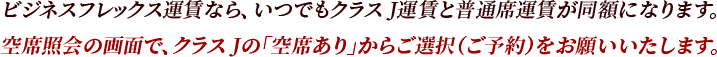 ビジネスフレックス運賃なら、いつでもクラス J運賃と普通席運賃が同額になります。空席照会の画面で、クラス Jの「空席あり」からご選択（ご予約）をお願いいたします。