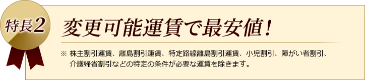 特長2　変更可能運賃で最安値！　※株主割引運賃、離島割引運賃、特定路線離島割引運賃、小児割引、障がい者割引、介護帰省割引などの特定の条件が必要な運賃を除きます。