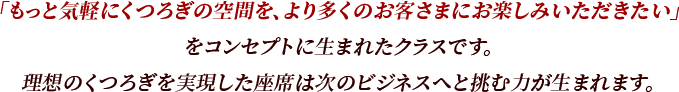 「もっと気軽にくつろぎの空間を、より多くのお客さまにお楽しみいただきたい」をコンセプトに生まれたクラスです。理想のくつろぎを実現した座席は次のビジネスへと挑む力が生まれます。