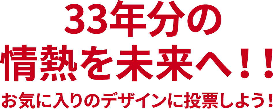 33年分の情熱を未来へ！！ お気に入りのデザインに投票しよう！