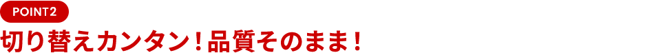 POINT2 切り替えカンタン！品質そのまま！