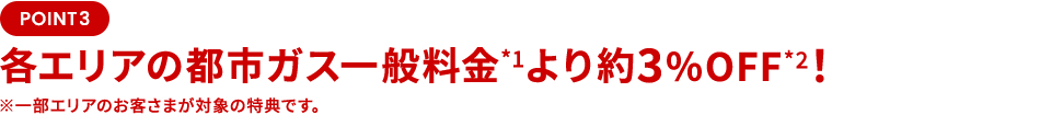 POINT3 各エリアの都市ガス一般料金より 約3％OFF！一部エリアのお客さまが対象の特典です。