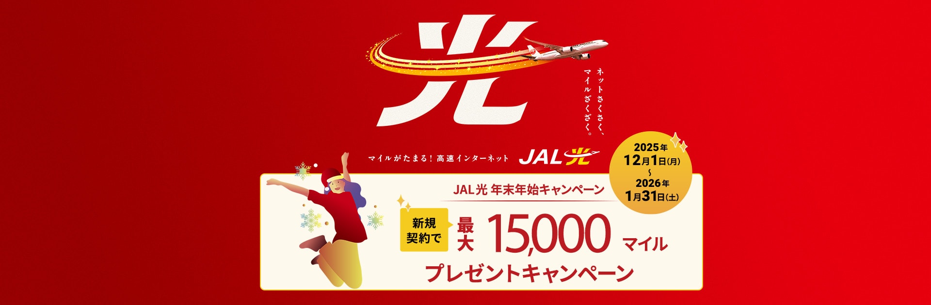 ネットさくさく、マイルざくざく。マイルがたまる！高速インターネット JAL光 年末年始キャンペーン 新規契約で最大15,000マイルプレゼントキャンペーン 2025年12月1日（月）～2026年1月31日（土）