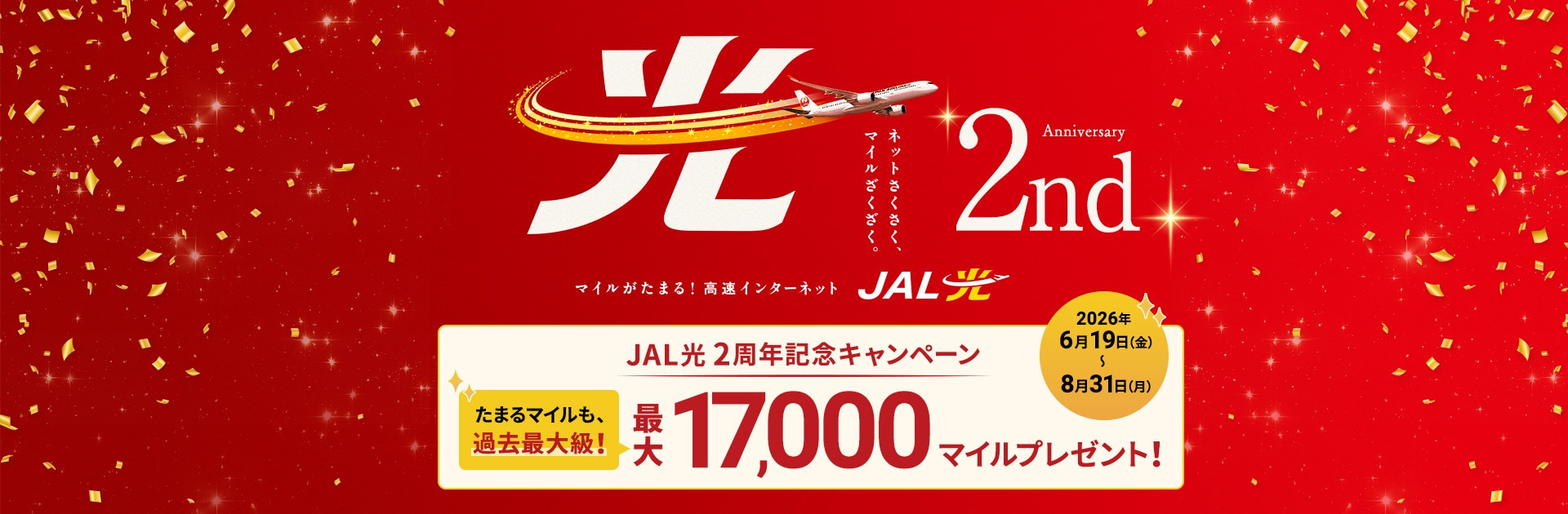 ネットさくさく、マイルざくざく。2nd Anniversary マイルがたまる！高速インターネット JAL光 JAL光2周年記念キャンペーン 最大17,000マイルプレゼント！たまるマイルも、過去最大級！2026年6月19日金曜日から8月31日月曜日まで