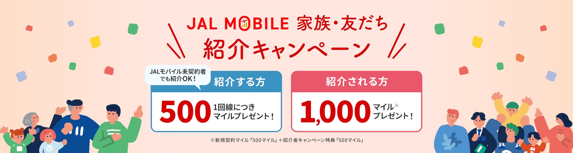 JALモバイル 家族・友だち紹介キャンペーン JALモバイル未契約者でも紹介OK！紹介する方は1回線につき500マイルプレゼント！紹介される方は1,000マイル※プレゼント！ ※新規契約マイル「500マイル」＋紹介者キャンペーン特典「500マイル」