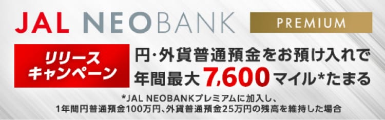JAL NEOBANKプレミアムリリースキャンペーン 円・外貨普通預金をお預け入れで年間最大7,600マイル*たまる *JAL NEOBANKプレミアムに加入し、1年間円普通預金100万円、外貨普通預金25万円の残高を維持した場合
