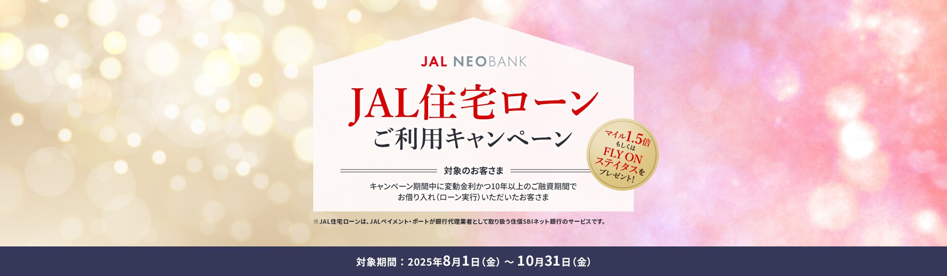 JAL NEOBANK JAL住宅ローンご利用キャンペーン マイル1.5倍もしくはFLY ON ステイタスをプレゼント！ 対象のお客さま：キャンペーン期間中に変動金利かつ10年以上のご融資期間でお借り入れ（ローン実行）いただいたお客さま 対象期間：2025年8月1日（金）～10月31日（金）※JAL住宅ローンは、JALペイメント・ポートが銀行代理業者として取り扱う住信SBIネット銀行のサービスです。