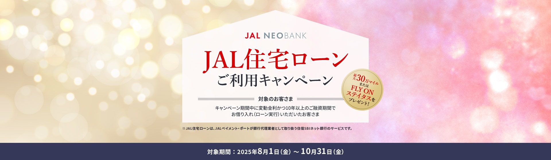 JAL NEOBANK JAL住宅ローンご利用キャンペーン 最大30万マイルまたはFLY ON ステイタスをプレゼント！ 対象のお客さま：キャンペーン期間中に変動金利かつ10年以上のご融資期間でお借り入れ（ローン実行）いただいたお客さま 対象期間：2025年8月1日（金）～10月31日（金）※JAL住宅ローンは、JALペイメント・ポートが銀行代理業者として取り扱う住信SBIネット銀行のサービスです。
