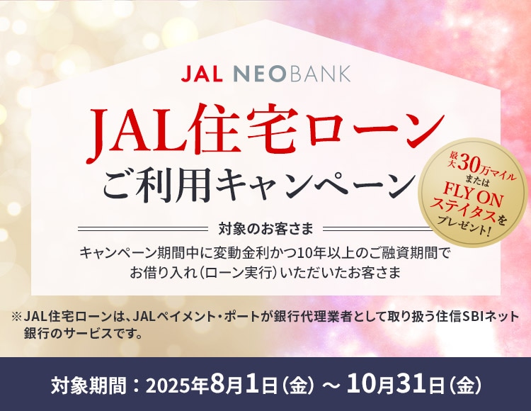 JAL NEOBANK JAL住宅ローンご利用キャンペーン 最大30万マイルまたはFLY ON ステイタスをプレゼント！ 対象のお客さま：キャンペーン期間中に変動金利かつ10年以上のご融資期間でお借り入れ（ローン実行）いただいたお客さま 対象期間：2025年8月1日（金）～10月31日（金）※JAL住宅ローンは、JALペイメント・ポートが銀行代理業者として取り扱う住信SBIネット銀行のサービスです。