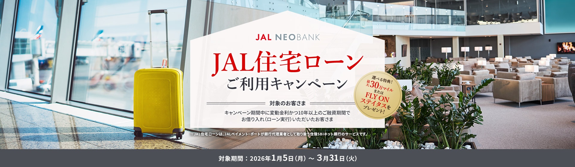 JAL NEOBANK JAL住宅ローンご利用キャンペーン 選べる特典！最大30万マイルまたはFLY ON ステイタスをプレゼント！ 対象のお客さま：キャンペーン期間中に変動金利かつ10年以上のご融資期間でお借り入れ（ローン実行）いただいたお客さま 対象期間：2026年1月5日（月）～3月31日（火）※JAL住宅ローンは、JALペイメント・ポートが銀行代理業者として取り扱う住信SBIネット銀行のサービスです。