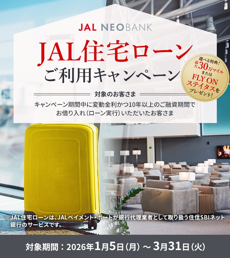 JAL NEOBANK JAL住宅ローンご利用キャンペーン 選べる特典！最大30万マイルまたはFLY ON ステイタスをプレゼント！ 対象のお客さま：キャンペーン期間中に変動金利かつ10年以上のご融資期間でお借り入れ（ローン実行）いただいたお客さま 対象期間：2026年1月5日（月）～3月31日（火）※JAL住宅ローンは、JALペイメント・ポートが銀行代理業者として取り扱う住信SBIネット銀行のサービスです。