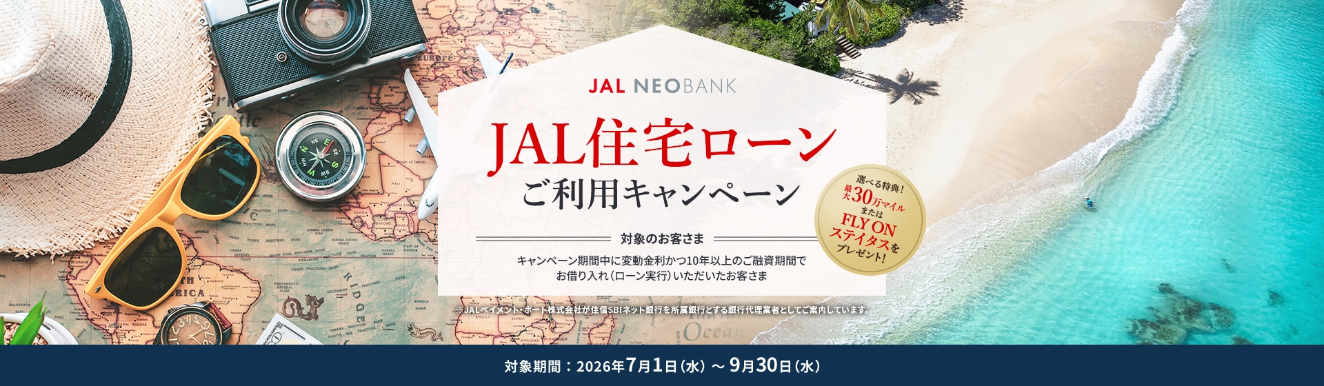 JAL NEOBANK JAL住宅ローンご利用キャンペーン 選べる特典！最大30万マイルまたはFLY ON ステイタスをプレゼント！ 対象のお客さま：キャンペーン期間中に変動金利かつ10年以上のご融資期間でお借り入れ（ローン実行）いただいたお客さま 対象期間：2026年7月1日（水）～9月30日（水）