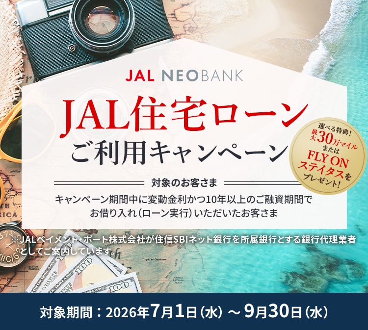 JAL NEOBANK JAL住宅ローンご利用キャンペーン 選べる特典！最大30万マイルまたはFLY ON ステイタスをプレゼント！ 対象のお客さま：キャンペーン期間中に変動金利かつ10年以上のご融資期間でお借り入れ（ローン実行）いただいたお客さま 対象期間：2026年7月1日（水）～9月30日（水）