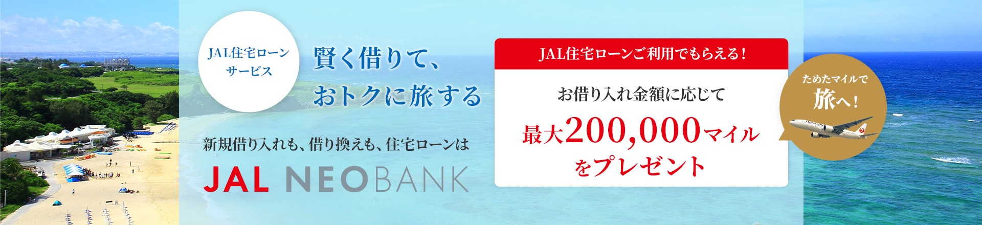 賢く借りて、おトクに旅する　JAL住宅ローンサービス 新規借り入れも、借り換えも、住宅ローンはJAL NEOBANK　JAL住宅ローンご利用でもらえる！　お借り入れ金額に応じてマイルを最大200,000マイルをプレゼント　ためたマイルで旅へ！