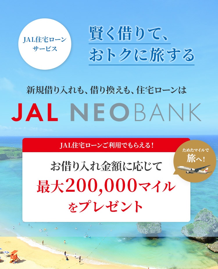 賢く借りて、おトクに旅する　JAL住宅ローンサービス 新規借り入れも、借り換えも、住宅ローンはJAL NEOBANK　JAL住宅ローンご利用でもらえる！　お借り入れ金額に応じてマイルを最大200,000マイルをプレゼント　ためたマイルで旅へ！