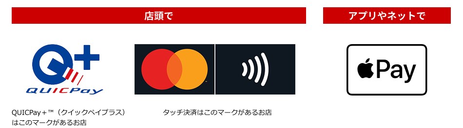 店頭ではQUICPay＋（クイックペイプラス）のマークがあるお店や、Mastercardのタッチ決済マークのあるお店で。アプリやネットでは決済方法にApple Payのマークがあればご利用可能です。