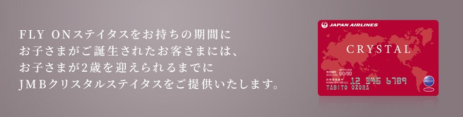 FLY ONステイタスをお持ちの期間にお子さまがご誕生されたお客さまには、お子さまが2歳を迎えられるまでにJMBクリスタルステイタスをご提供いたします。
