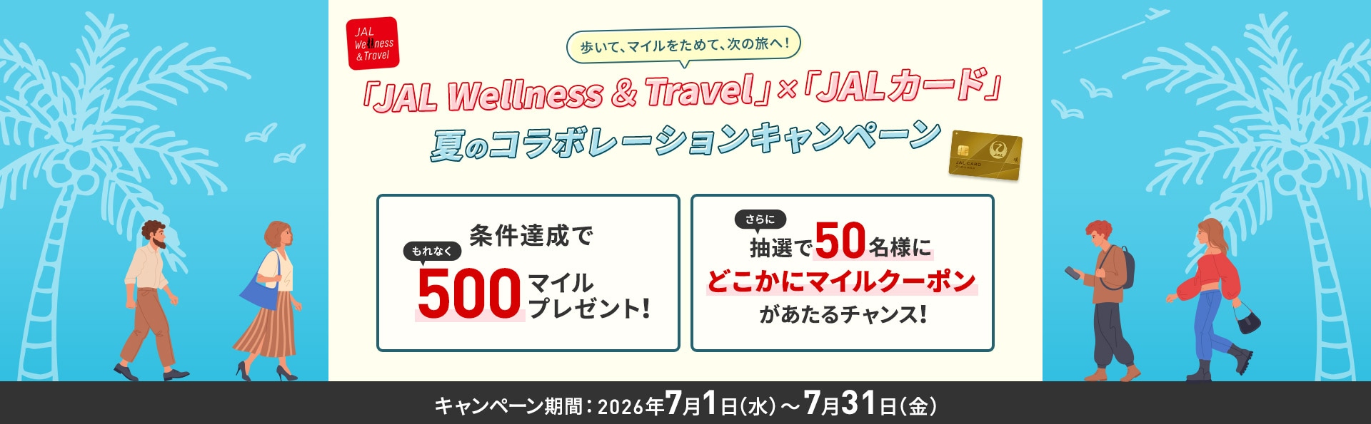 歩いて、マイルをためて、次の旅へ！JAL Wellness ＆ Travel × JALカード 夏コラボレーションキャンペーン 条件達成でもれなく500マイルプレゼント！さらに抽選で50名様にどこかにマイルクーポンがあたるチャンス！キャンペーン期間2026年7月1日水曜日から7月31日金曜日まで