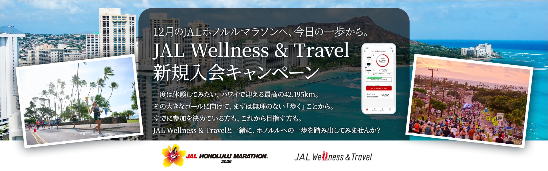 12月のJALホノルルマラソンへ、今日の一歩から。JAL Wellness & Travel 新規入会キャンペーン　一度は体験してみたい、ハワイで迎える最高の42.195km。その大きなゴールに向けて、まずは無理のない「歩く」ことから。すでに参加を決めている方も、これから目指す方も。JAL Wellness & Travelと一緒に、ホノルルへの一歩を踏み出してみませんか？