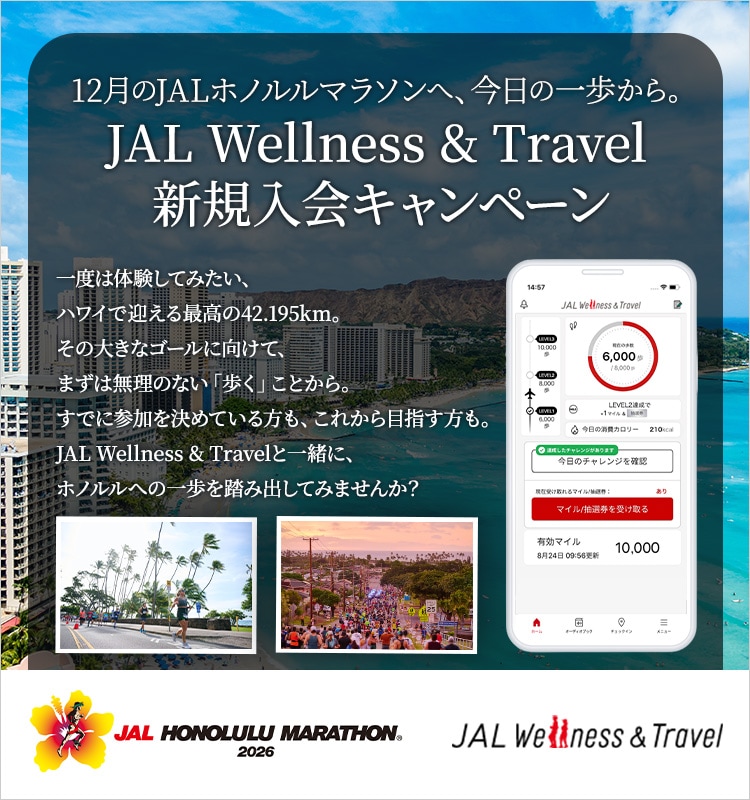 12月のJALホノルルマラソンへ、今日の一歩から。JAL Wellness & Travel 新規入会キャンペーン　一度は体験してみたい、ハワイで迎える最高の42.195km。その大きなゴールに向けて、まずは無理のない「歩く」ことから。すでに参加を決めている方も、これから目指す方も。JAL Wellness & Travelと一緒に、ホノルルへの一歩を踏み出してみませんか？