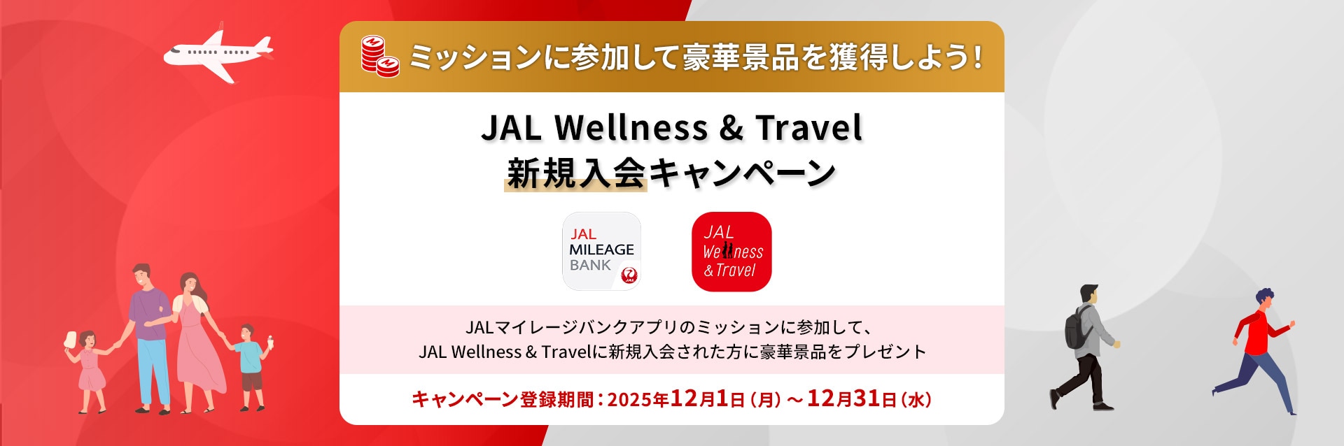 ミッションに参加して豪華景品を獲得しよう！ JAL Wellness & Travel新規入会キャンペーン JALマイレージバンクアプリのミッションに参加して、JAL Wellness & Travelに新規入会された方に豪華景品をプレゼント キャンペーン登録期間：2025年12月1日（月）～12月31日（水）