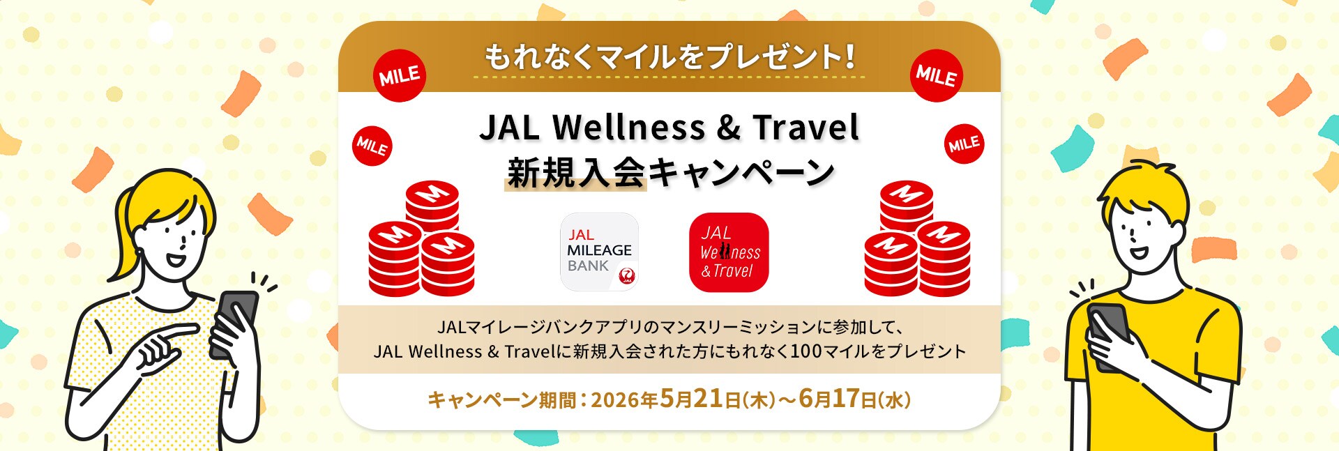 もれなくマイルをプレゼント！ JAL Wellness & Travel新規入会キャンペーン JALマイレージバンクアプリのマンスリーミッションに参加して、JAL Wellness & Travelに新規入会された方にもれなく100マイルをプレゼント キャンペーン登録期間：2026年5月21日（木）～6月17日（水）