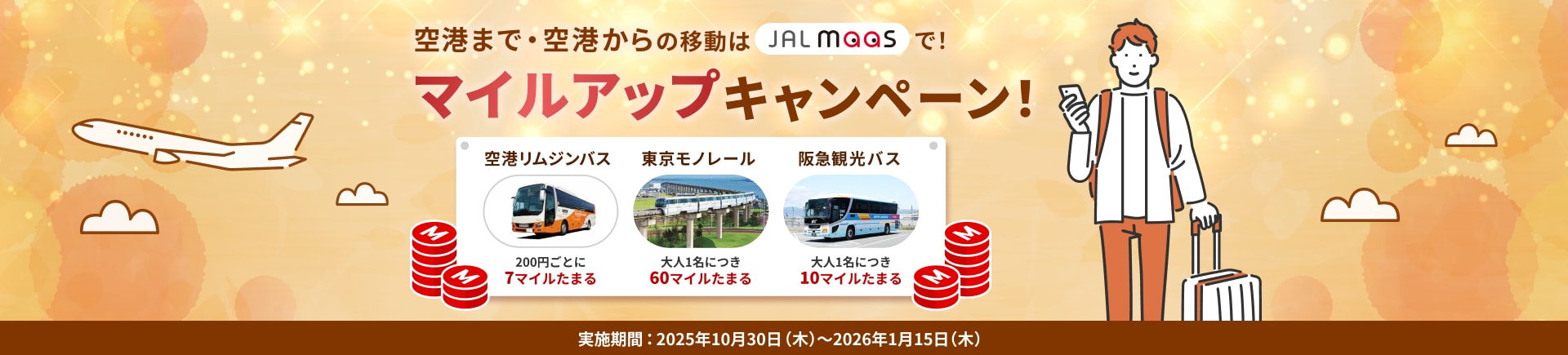 空港まで・空港からの移動はJAL MaaSで! マイルアップキャンペーン! 空港リムジンバス 200円ごとに7マイルたまる 東京モノレール 大人1名につき60マイルたまる 阪急観光バス 大人1名につき10マイルたまる 実施期間:2025年10月30日(木)~2026年1月15日(木)