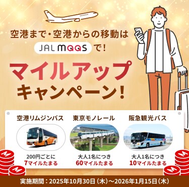 空港まで・空港からの移動はJAL MaaSで! マイルアップキャンペーン! 空港リムジンバス 200円ごとに7マイルたまる 東京モノレール 大人1名につき60マイルたまる 阪急観光バス 大人1名につき10マイルたまる 実施期間:2025年10月30日(木)~2026年1月15日(木)