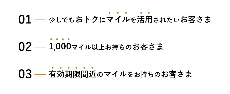 1.少しでもおトクにマイルを活用されたいお客さま 2.1,000マイル以上お持ちのお客さま 3.有効期限間近のマイルをお持ちのお客さま