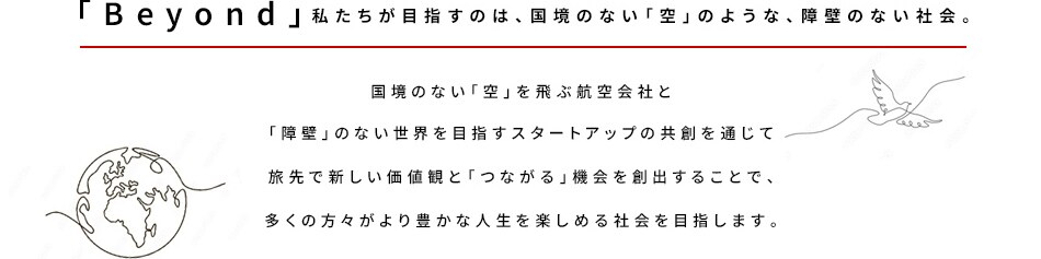 「Beyond」私たちが目指すのは、国境のない「空」のような、障壁のない社会。国境のない「空」を飛ぶ航空会社と 「障壁」のない世界を目指すスタートアップの共創を通じて 旅先で新しい価値観と「つながる」機会を創出することで、 多くの方々がより豊かな人生を楽しめる社会を目指します。