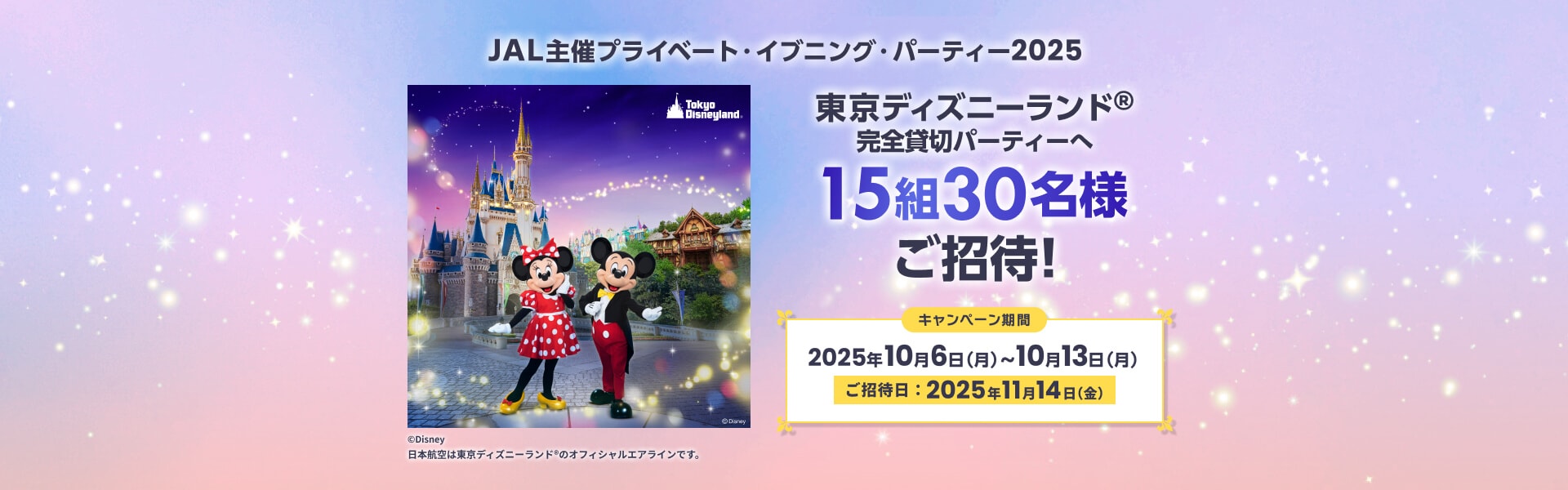 JAL主催プライベート・イブニング・パーティー2025東京ディズニーランド®完全貸切パーティーへ15組30名様ご招待！キャンペーン期間：2025年10月6日（月）～10月13日（月）ご招待日：2025年11月14日（金）日本航空は東京ディズニーランド® のオフィシャルエアラインです。
