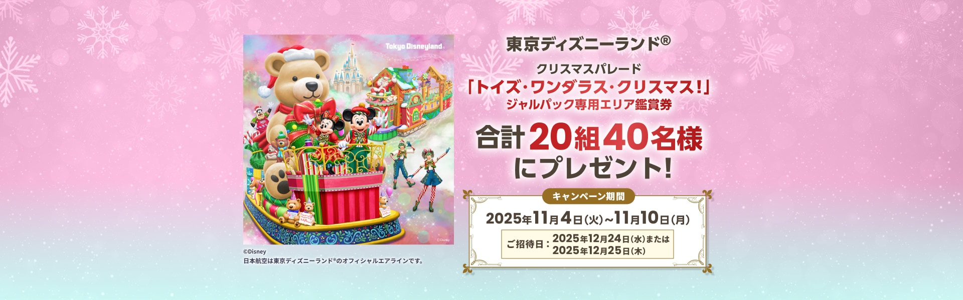 東京ディズニーランド®クリスマスパレード「トイズ・ワンダラス・クリスマス！」 ジャルパック専用エリア鑑賞券 合計20組40名様にプレゼント！キャンペーン期間 2025年11月4日（火）〜11月10日（月）ご招待日：2025年12月24日（水）または 2025年12月25日 （木）日本航空は東京ディズニーランド® のオフィシャルエアラインです。