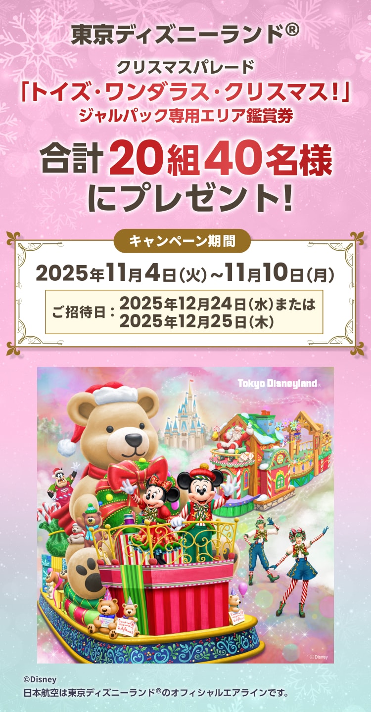 東京ディズニーランド®クリスマスパレード「トイズ・ワンダラス・クリスマス！」 ジャルパック専用エリア鑑賞券 合計20組40名様にプレゼント！キャンペーン期間 2025年11月4日（火）〜11月10日（月）ご招待日：2025年12月24日（水）または 2025年12月25日 （木）日本航空は東京ディズニーランド® のオフィシャルエアラインです。